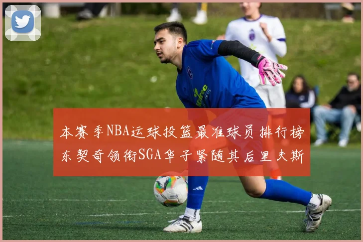 本赛季NBA运球投篮最准球员排行榜东契奇领衔SGA华子紧随其后里夫斯KD表现抢眼