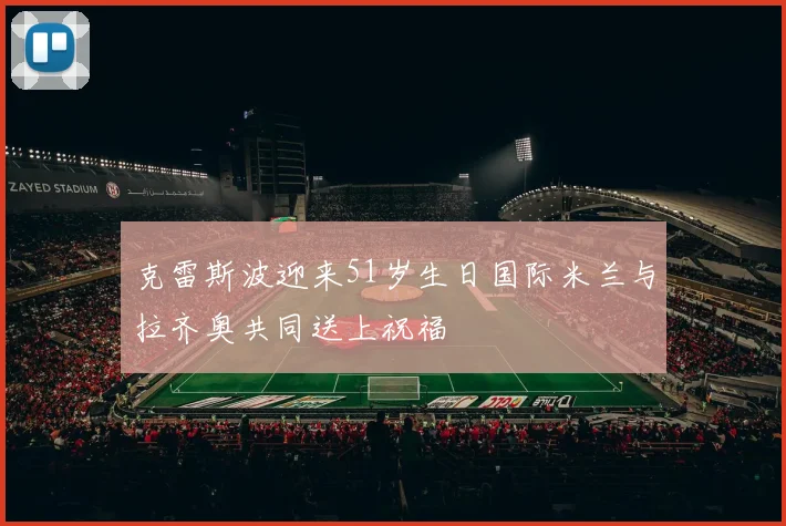 克雷斯波迎来51岁生日国际米兰与拉齐奥共同送上祝福