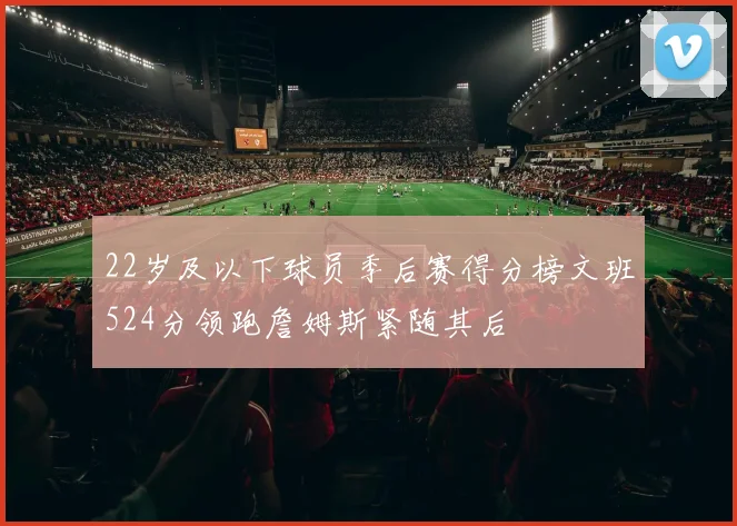 22岁及以下球员季后赛得分榜文班524分领跑詹姆斯紧随其后