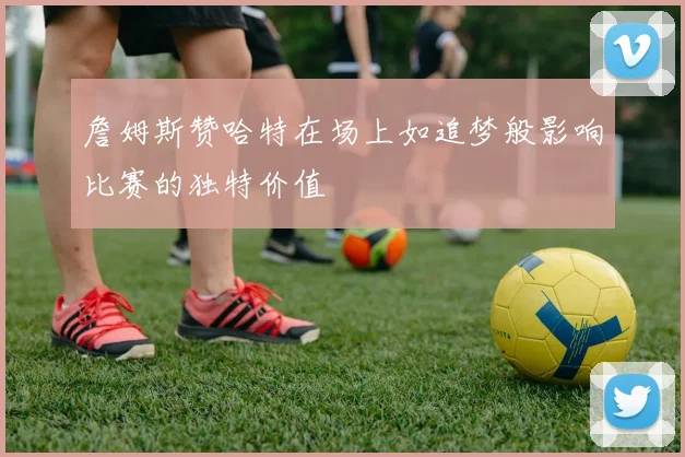 詹姆斯赞哈特在场上如追梦般影响比赛的独特价值