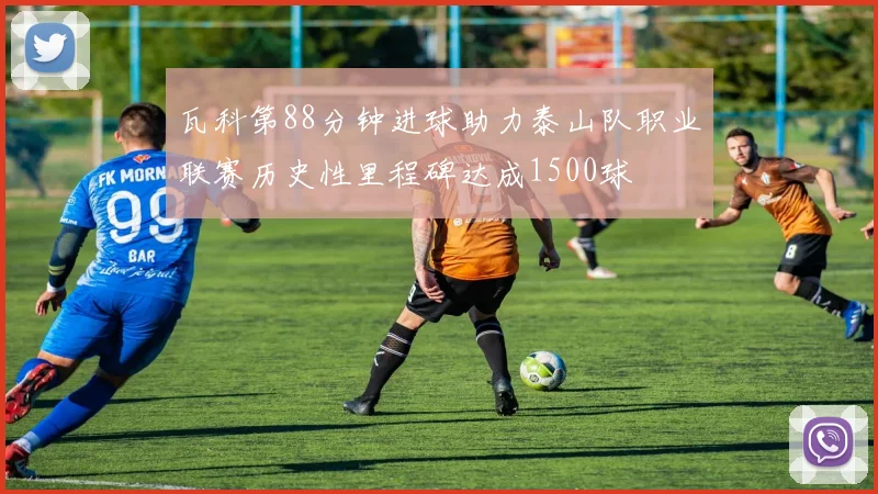 瓦科第88分钟进球助力泰山队职业联赛历史性里程碑达成1500球