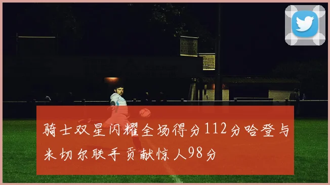 骑士双星闪耀全场得分112分哈登与米切尔联手贡献惊人98分