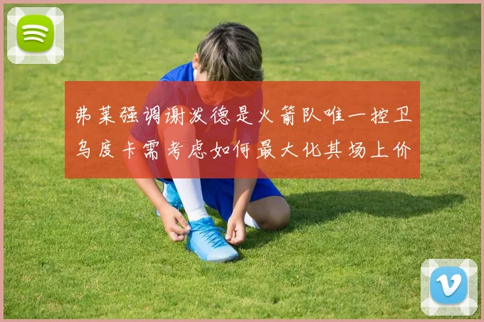 弗莱强调谢泼德是火箭队唯一控卫乌度卡需考虑如何最大化其场上价值