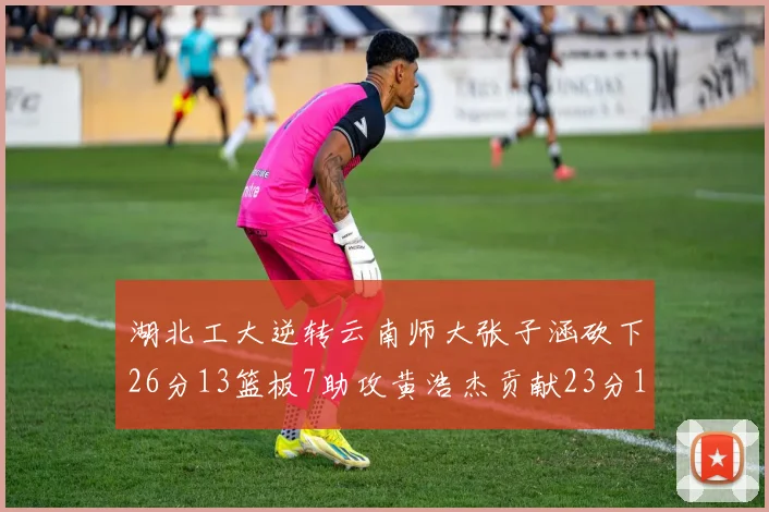 湖北工大逆转云南师大张子涵砍下26分13篮板7助攻黄浩杰贡献23分10篮板