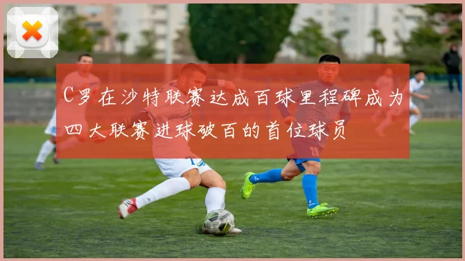 C罗在沙特联赛达成百球里程碑成为四大联赛进球破百的首位球员
