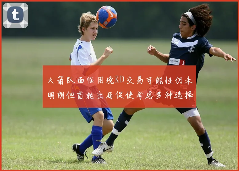 火箭队面临困境KD交易可能性仍未明朗但首轮出局促使考虑多种选择