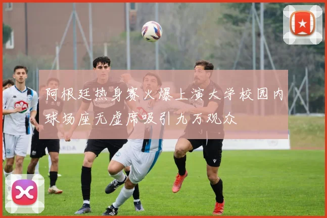 阿根廷热身赛火爆上演大学校园内球场座无虚席吸引九万观众