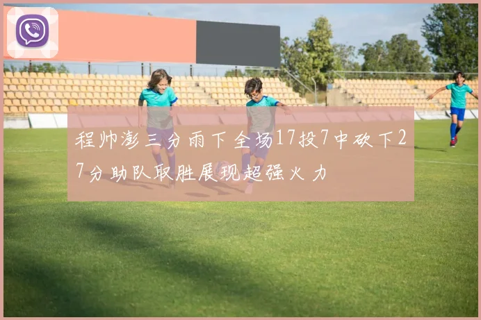 程帅澎三分雨下全场17投7中砍下27分助队取胜展现超强火力