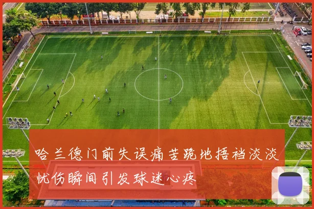 哈兰德门前失误痛苦跪地捂裆淡淡忧伤瞬间引发球迷心疼