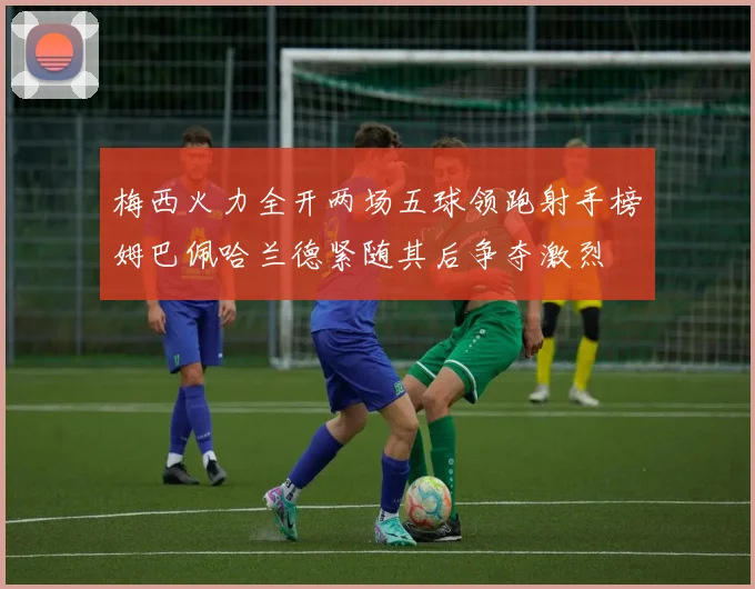梅西火力全开两场五球领跑射手榜姆巴佩哈兰德紧随其后争夺激烈