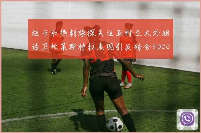 纽卡和热刺球探关注亚特兰大外租边卫帕莱斯特拉表现引发转会speculation