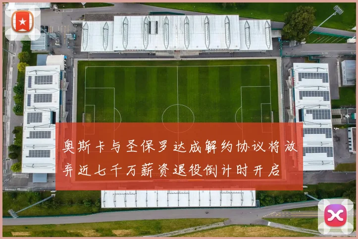奥斯卡与圣保罗达成解约协议将放弃近七千万薪资退役倒计时开启