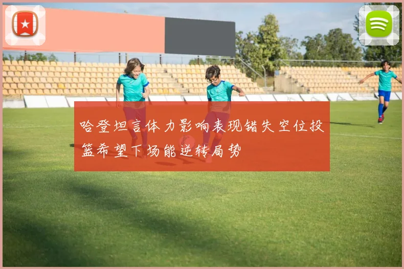 哈登坦言体力影响表现错失空位投篮希望下场能逆转局势