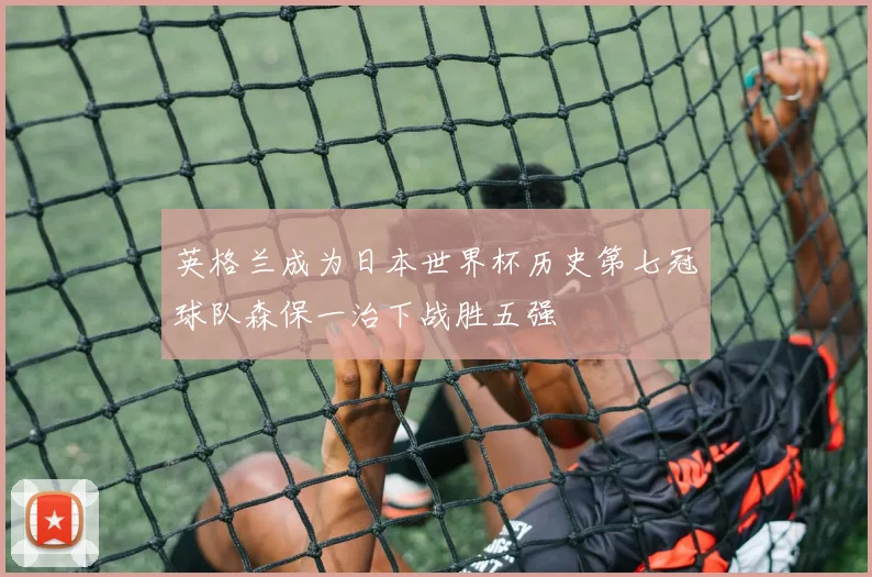 英格兰成为日本世界杯历史第七冠球队森保一治下战胜五强