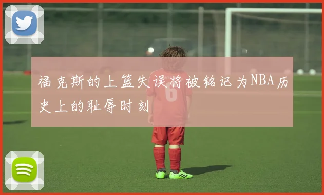 福克斯的上篮失误将被铭记为NBA历史上的耻辱时刻