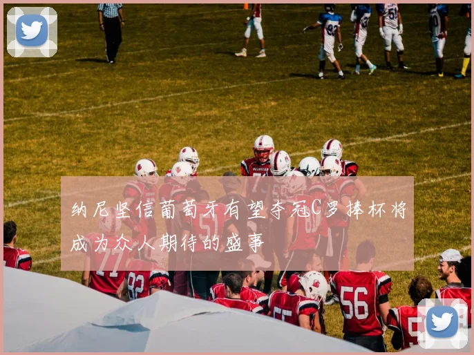 纳尼坚信葡萄牙有望夺冠C罗捧杯将成为众人期待的盛事