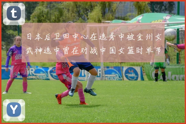 日本后卫田中心在选秀中被金州女武神选中曾在对战中国女篮时单节狂砍21分