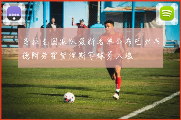 乌拉圭国家队最新名单公布巴尔韦德阿劳霍努涅斯等球员入选