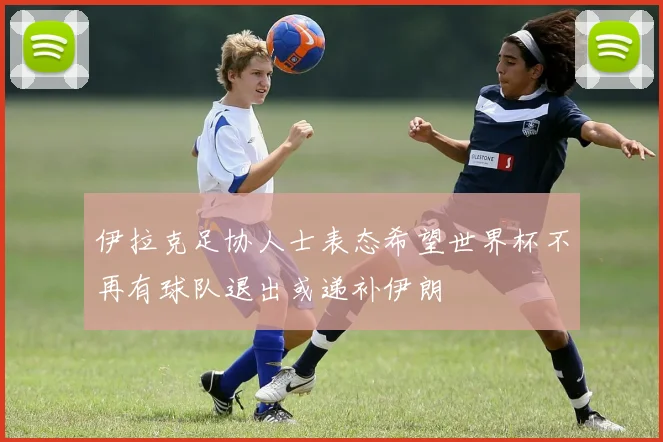 伊拉克足协人士表态希望世界杯不再有球队退出或递补伊朗