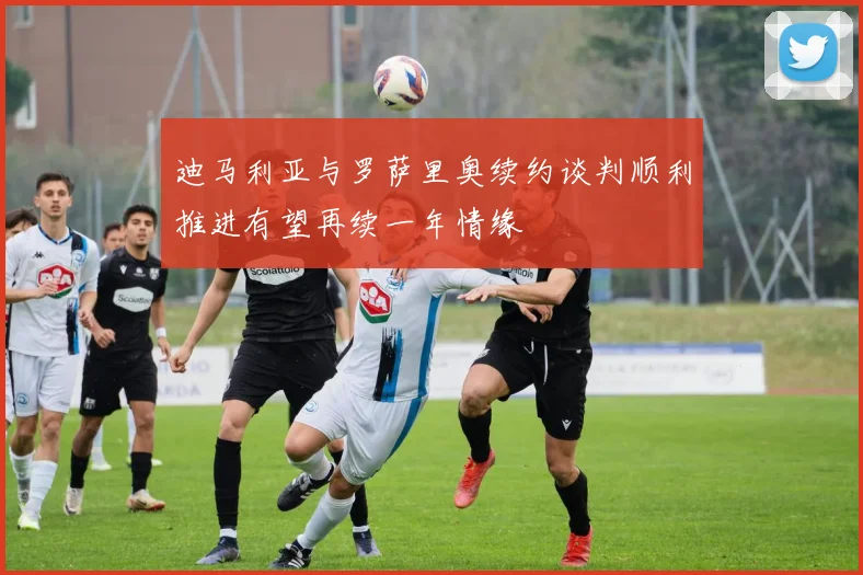 迪马利亚与罗萨里奥续约谈判顺利推进有望再续一年情缘