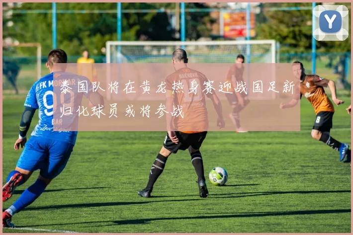 泰国队将在黄龙热身赛迎战国足新归化球员或将参战