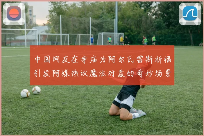 中国网友在寺庙为阿尔瓦雷斯祈福引发阿媒热议魔法对轰的奇妙场景