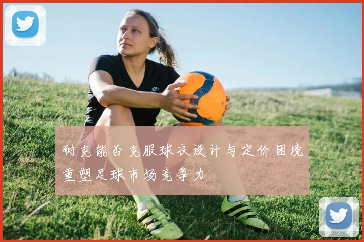 耐克能否克服球衣设计与定价困境重塑足球市场竞争力
