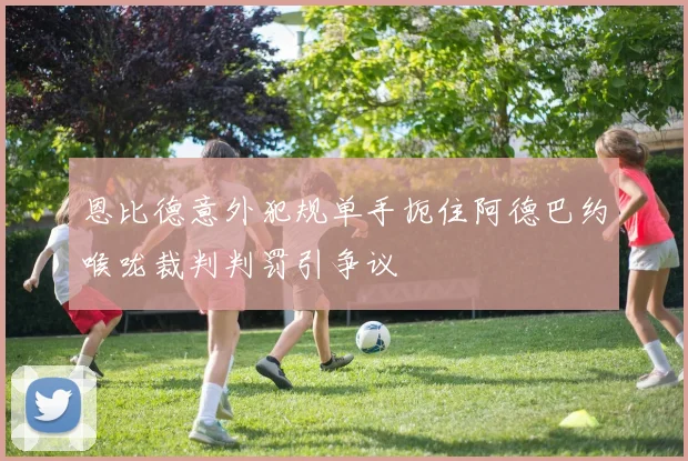 恩比德意外犯规单手扼住阿德巴约喉咙裁判判罚引争议