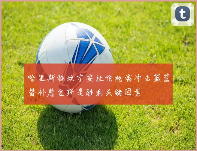 哈里斯称坎宁安杜伦轮番冲击篮筐替补詹金斯是胜利关键因素