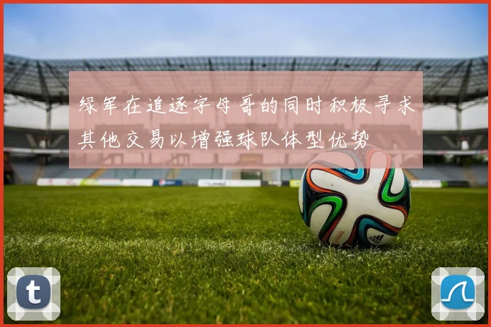 绿军在追逐字母哥的同时积极寻求其他交易以增强球队体型优势