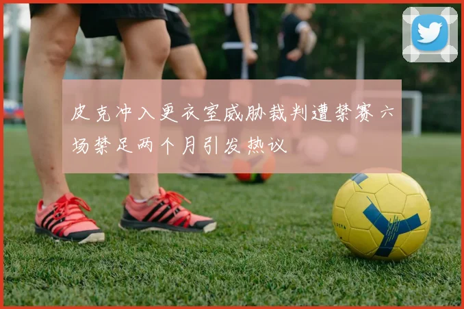 皮克冲入更衣室威胁裁判遭禁赛六场禁足两个月引发热议